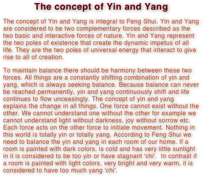 The concept of Yin and Yang
The concept of Yin and Yang is integral to Feng Shui. Yin and Yang are considered to be two complementary forces described as the two basic and interactive forces of nature. Yin and Yang represent the two poles of existence that create the dynamic impetus of all life. They are the two poles of universal energy that interact to give rise to all of creation.
To maintain balance there should be harmony between these two forces. All things are a constantly shifting combination of yin and yang, which is always seeking balance. Because balance can never be reached permanently, yin and yang continuously shift and life continues to flow unceasingly. The concept of yin and yang explains the change in all things. One force cannot exist without the other. We cannot understand one without the other for example we cannot understand light without darkness, joy without sorrow etc. Each force acts on the other force to initiate movement. Nothing in this world is totally yin or totally yang. According to Feng Shui we need to balance the yin and yang in each room of our home. If a room is painted with dark colors, is cold and has very little sunlight in it is considered to be too yin or have stagnant 'chi'.  In contrast if a room is painted with light colors, very bright and very warm, it is considered to have too much yang 'chi'.