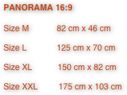 PANORAMA 16:9

Size M            82 cm x 46 cm

Size L             125 cm x 70 cm

Size XL           150 cm x 82 cm

Size XXL         175 cm x 103 cm