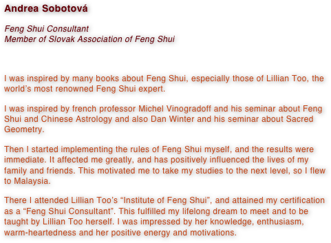 Andrea Sobotová
Feng Shui Consultant
Member of Slovak Association of Feng Shui

I was inspired by many books about Feng Shui, especially those of Lillian Too, the world’s most renowned Feng Shui expert.
I was inspired by french professor Michel Vinogradoff and his seminar about Feng Shui and Chinese Astrology and also Dan Winter and his seminar about Sacred Geometry.
Then I started implementing the rules of Feng Shui myself, and the results were immediate. It affected me greatly, and has positively influenced the lives of my family and friends. This motivated me to take my studies to the next level, so I flew to Malaysia.
There I attended Lillian Too’s “Institute of Feng Shui”, and attained my certification as a “Feng Shui Consultant”. This fulfilled my lifelong dream to meet and to be taught by Lillian Too herself. I was impressed by her knowledge, enthusiasm, warm-heartedness and her positive energy and motivations.