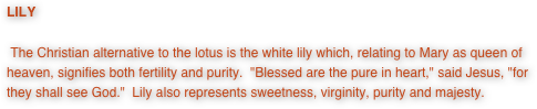 LILY

 The Christian alternative to the lotus is the white lily which, relating to Mary as queen of heaven, signifies both fertility and purity.  "Blessed are the pure in heart," said Jesus, "for they shall see God."  Lily also represents sweetness, virginity, purity and majesty.