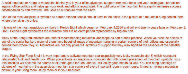A solid mountain or range of mountains behind you in your office gives you support from your boss and your colleagues, protection against office politics and helps get your work and efforts recognized. The gold color of the mountain bring signify immense success accompanied by rich rewards. The Gold as a treasure from the Earth.
One of the most auspicious symbols all career-minded people should have in the office is the picture of a mountain hung behind them where they sit in the office. 
It is one of the most auspicious symbols in Period Eight which began on February 4,2004 and will end twenty years later on February 3, 2023. Period Eight symbolizes the mountain and it is an earth period represented by trigram Ken.  
Many of the Feng Shui masters are fond of recommending mountain landscape as part of their practice. When you visit the offices of any of the senior bankers many of them have beautiful image of mountain hanging in certain corners of their offices and especially behind them where they sit. Mountains are not only powerful  symbols of support but they also signified the essence of the celestial dragon. 
In the Flying Star Feng Shui it is very important to activate mountain star (especially very lucky mountain star 8) which represent relationship luck and health luck. When you activate an auspicious mountain star with correct placement of mountain symbols, your relationships will become the source of extreme good fortune, and you will enjoy good health as well. You can hang paintings or pictures of mountains in the auspicious mountain star corners of every important room in your house. It means having a mountain picture in your living room, study room or in your bedroom. 